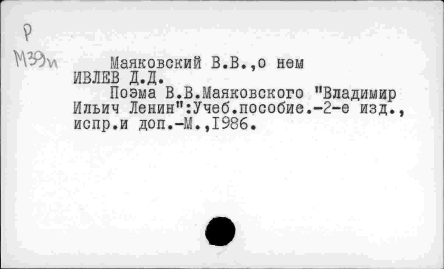 ﻿Маяковский В.В.,о нем ИВЛЕВ Д.Д.
Поэма В.В.Маяковского "Владимир Ильич Ленин":Учеб.пособие.-2-е изд. испр.и доп.-М.,1986.